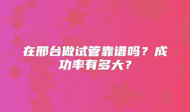 在邢台做试管靠谱吗?成功率有多大?