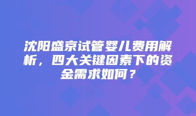 沈阳盛京试管婴儿费用解析,四大关键因素下的资金需求如何?