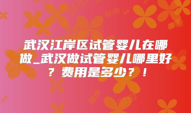 武汉江岸区试管婴儿在哪做_武汉做试管婴儿哪里好?费用是多少?!