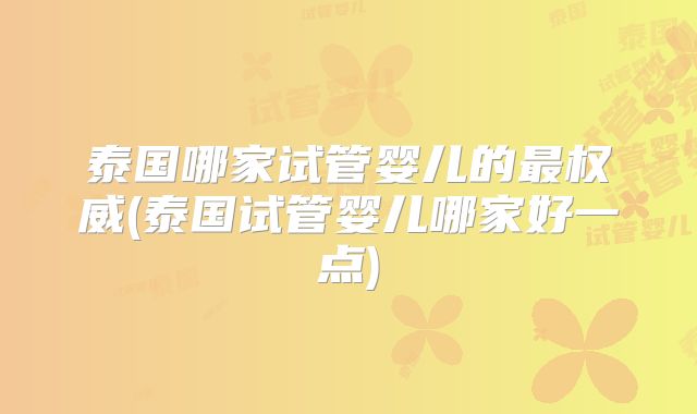 泰国哪家试管婴儿的最权威(泰国试管婴儿哪家好一点)
