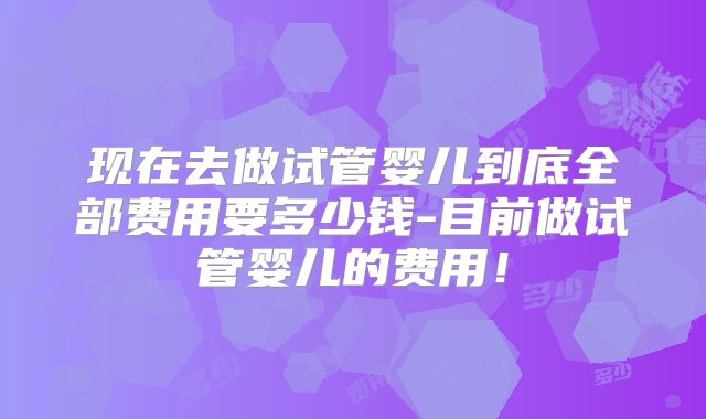 现在去做试管婴儿到底全部费用要多少钱-目前做试管婴儿的费用!