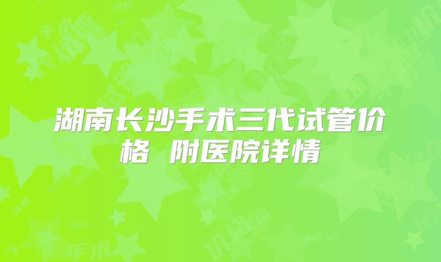 湖南长沙手术三代试管价格 附医院详情