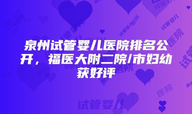 泉州试管婴儿医院排名公开,福医大附二院/市妇幼获好评
