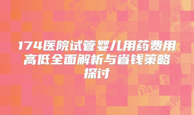 174医院试管婴儿用药费用高低全面解析与省钱策略探讨