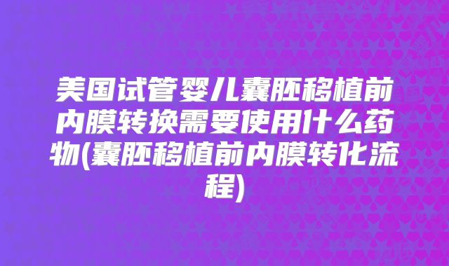美国试管婴儿囊胚移植前内膜转换需要使用什么药物(囊胚移植前内膜转化流程)