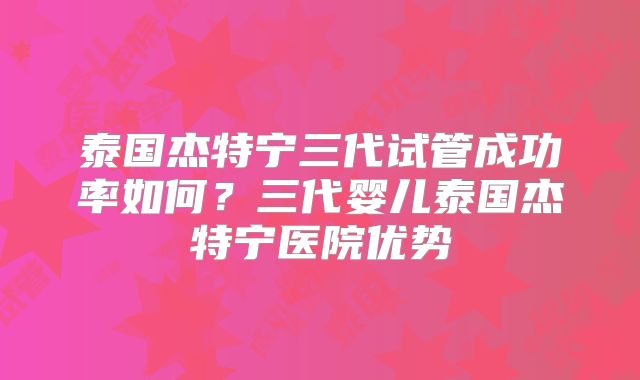 泰国杰特宁三代试管成功率如何？三代婴儿泰国杰特宁医院优势