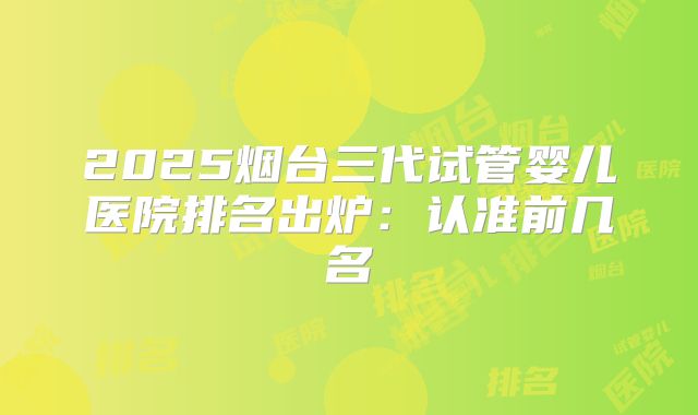 2025烟台三代试管婴儿医院排名出炉:认准前几名