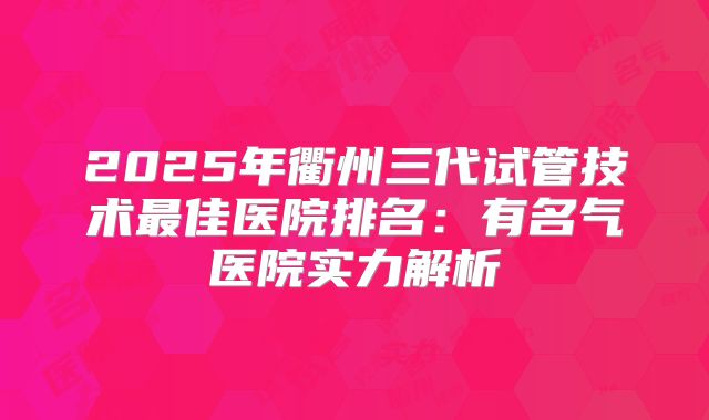 2025年衢州三代试管技术最佳医院排名：有名气医院实力解析