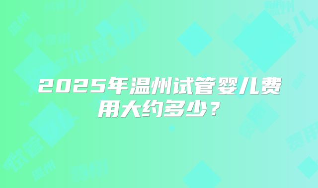 2025年温州试管婴儿费用大约多少?