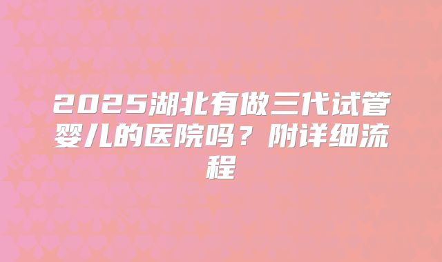 2025湖北有做三代试管婴儿的医院吗？附详细流程