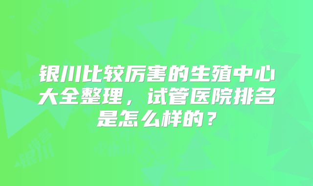 银川比较厉害的生殖中心大全整理,试管医院排名是怎么样的?