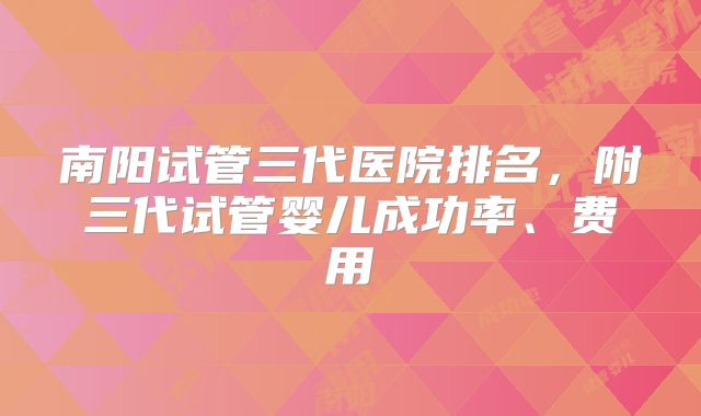 南阳试管三代医院排名,附三代试管婴儿成功率、费用