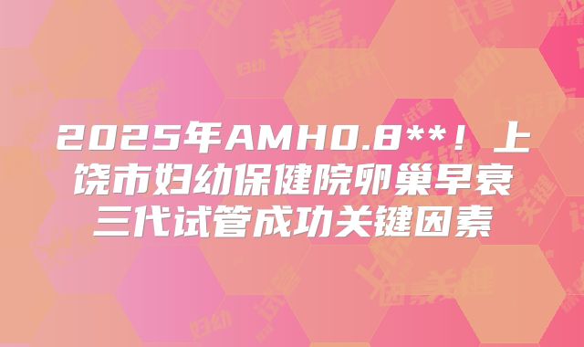 2025年AMH0.8**！上饶市妇幼保健院卵巢早衰三代试管成功关键因素