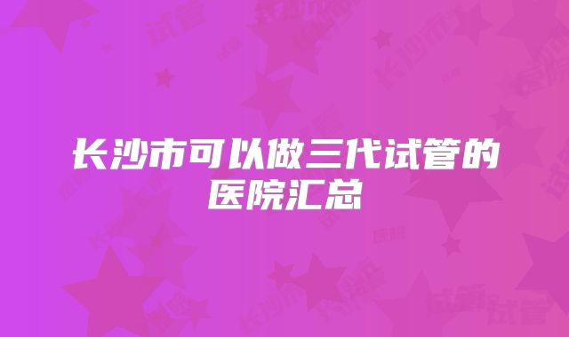 长沙市可以做三代试管的医院汇总