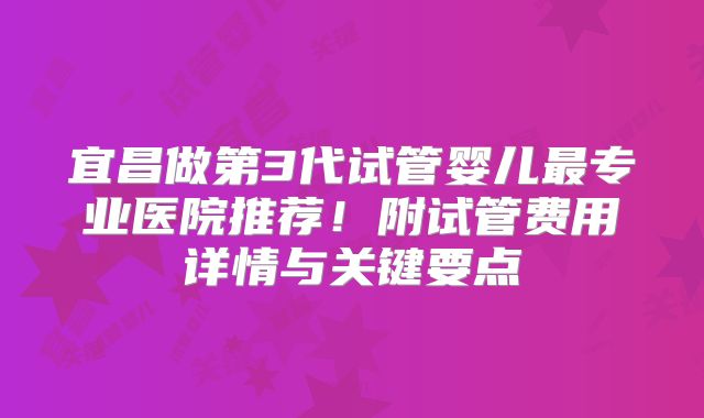 宜昌做第3代试管婴儿最专业医院推荐！附试管费用详情与关键要点