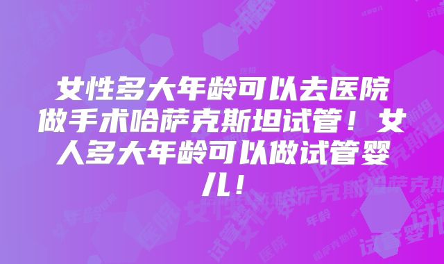 女性多大年龄可以去医院做手术哈萨克斯坦试管!女人多大年龄可以做试管婴儿!
