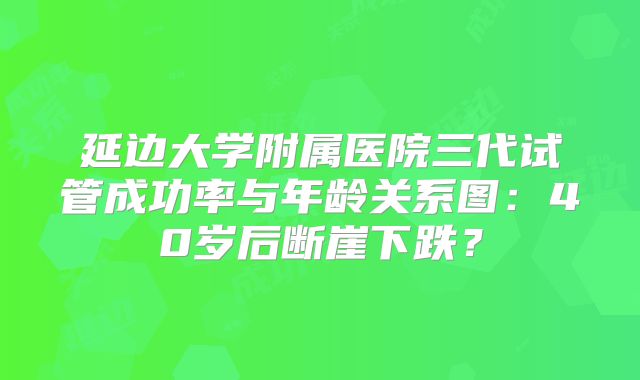 延边大学附属医院三代试管成功率与年龄关系图:40岁后断崖下跌?