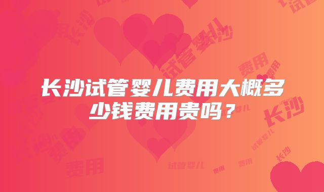长沙试管婴儿费用大概多少钱费用贵吗？
