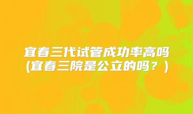 宜春三代试管成功率高吗(宜春三院是公立的吗?)