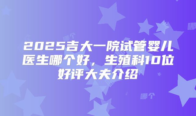 2025吉大一院试管婴儿医生哪个好,生殖科10位好评大夫介绍