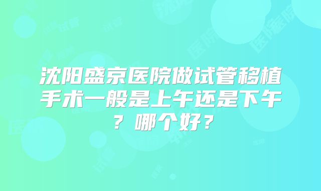 沈阳盛京医院做试管移植手术一般是上午还是下午?哪个好?
