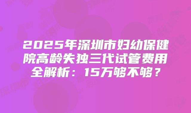 2025年深圳市妇幼保健院高龄失独三代试管费用全解析:15万够不够?