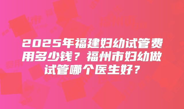 2025年福建妇幼试管费用多少钱?福州市妇幼做试管哪个医生好?