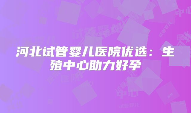 河北试管婴儿医院优选:生殖中心助力好孕