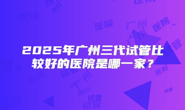 2025年广州三代试管比较好的医院是哪一家？