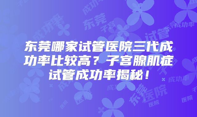 东莞哪家试管医院三代成功率比较高?子宫腺肌症试管成功率揭秘!