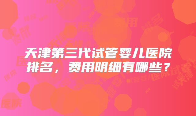 天津第三代试管婴儿医院排名,费用明细有哪些?