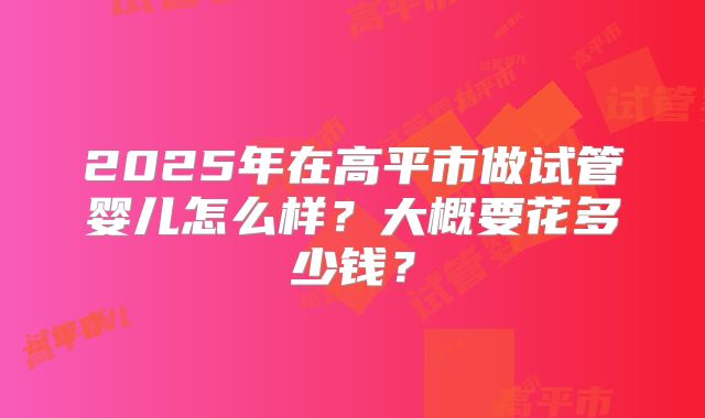 2025年在高平市做试管婴儿怎么样?大概要花多少钱?