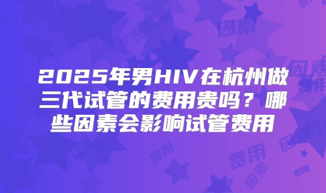 2025年男HIV在杭州做三代试管的费用贵吗?哪些因素会影响试管费用