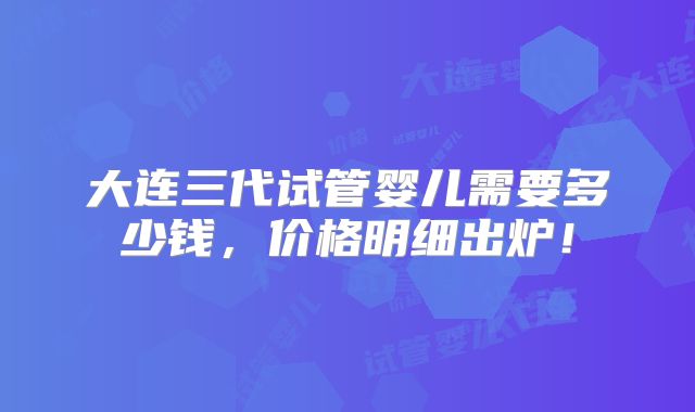 大连三代试管婴儿需要多少钱，价格明细出炉！