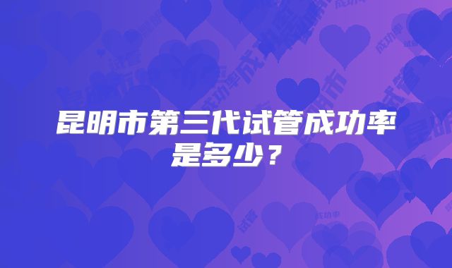 昆明市第三代试管成功率是多少？