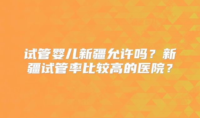 试管婴儿新疆允许吗?新疆试管率比较高的医院?