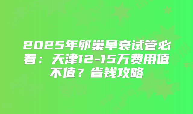 2025年卵巢早衰试管必看：天津12-15万费用值不值？省钱攻略