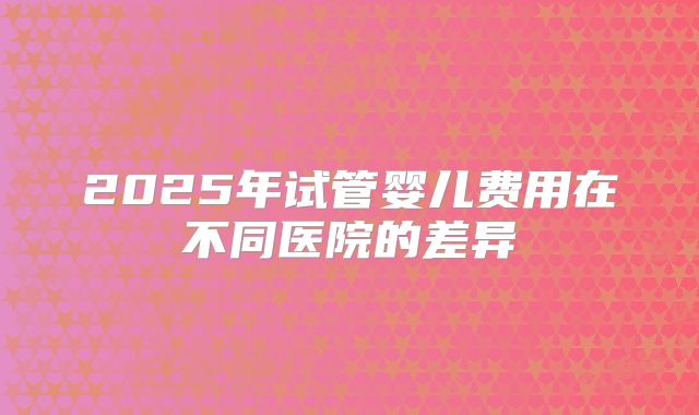 2025年试管婴儿费用在不同医院的差异