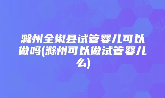 滁州全椒县试管婴儿可以做吗(滁州可以做试管婴儿么)