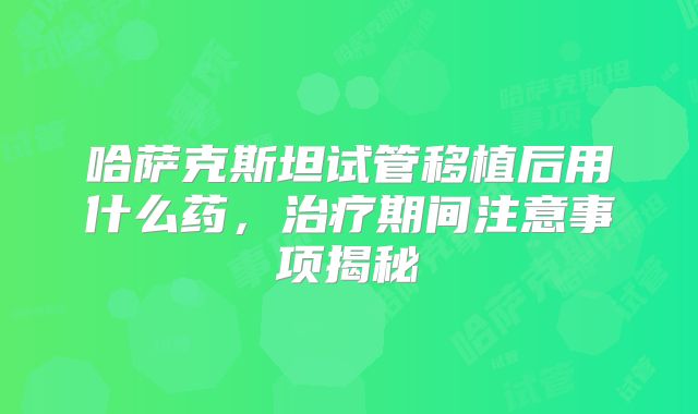 哈萨克斯坦试管移植后用什么药，治疗期间注意事项揭秘