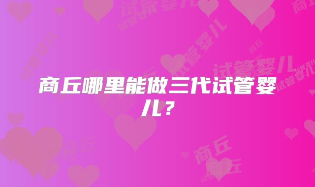 商丘哪里能做三代试管婴儿?