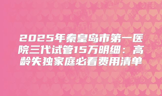 2025年秦皇岛市第一医院三代试管15万明细：高龄失独家庭必看费用清单