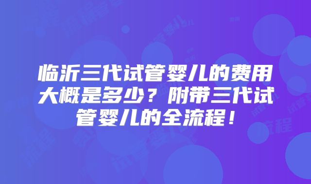 临沂三代试管婴儿的费用大概是多少？附带三代试管婴儿的全流程！