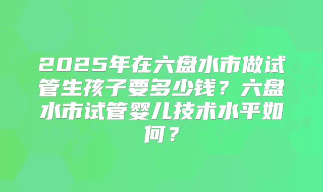 2025年在六盘水市做试管生孩子要多少钱?六盘水市试管婴儿技术水平如何?