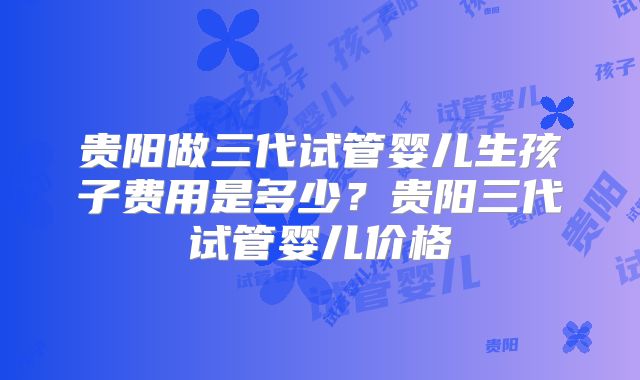 贵阳做三代试管婴儿生孩子费用是多少?贵阳三代试管婴儿价格