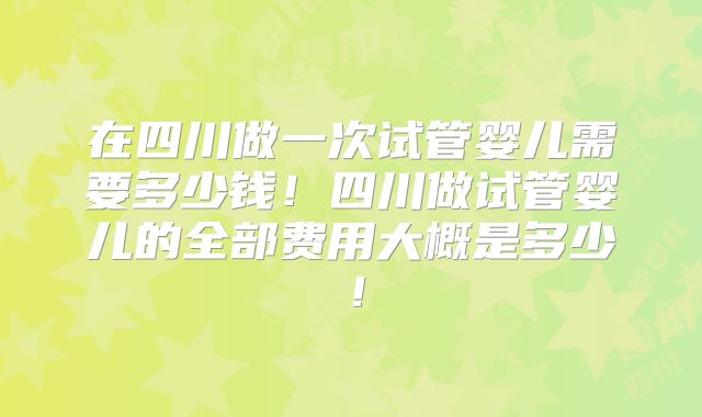 在四川做一次试管婴儿需要多少钱！四川做试管婴儿的全部费用大概是多少！