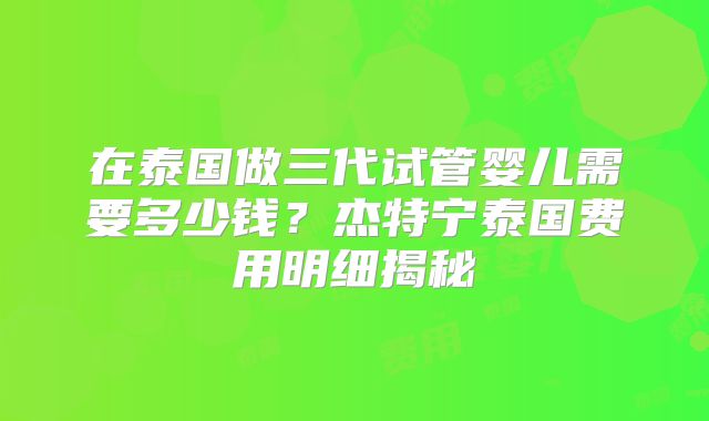 在泰国做三代试管婴儿需要多少钱？杰特宁泰国费用明细揭秘