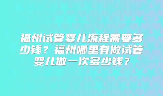 福州试管婴儿流程需要多少钱？福州哪里有做试管婴儿做一次多少钱？