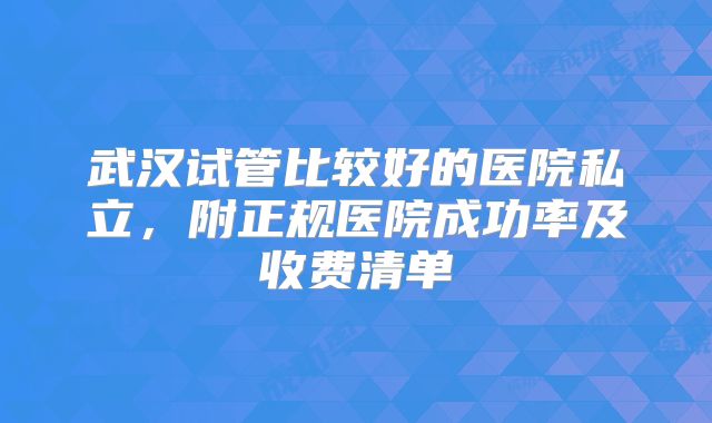 武汉试管比较好的医院私立,附正规医院成功率及收费清单