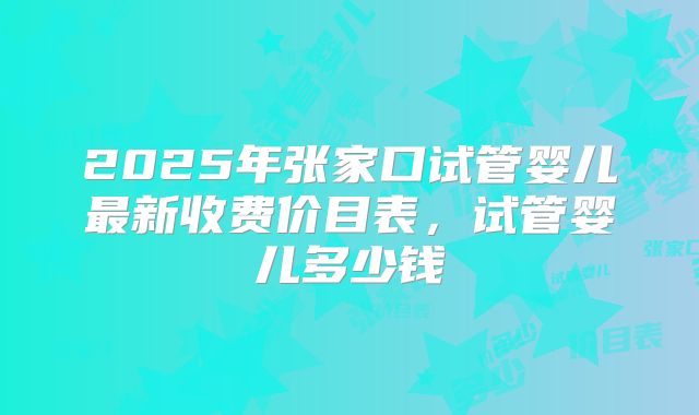 2025年张家口试管婴儿最新收费价目表,试管婴儿多少钱